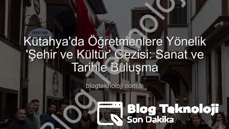 Kütahya’da Öğretmenlere Yönelik ‘Şehir ve Kültür’ Gezisi: Sanat ve Tarihle Buluşma